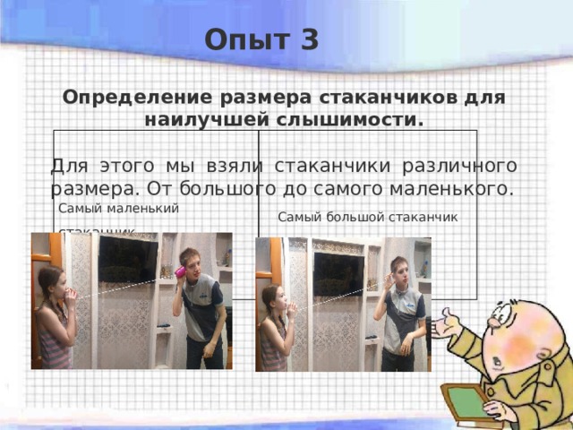 Опыт 3 Определение размера стаканчиков для наилучшей слышимости.  Для этого мы взяли стаканчики различного размера. От большого до самого маленького. Самый маленький стаканчик Самый большой стаканчик 