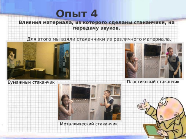  Опыт 4 Влияния материала, из которого сделаны стаканчики, на передачу звуков.   Для этого мы взяли стаканчики из различного материала. Пластиковый стаканчик Бумажный стаканчик Металлический стаканчик 