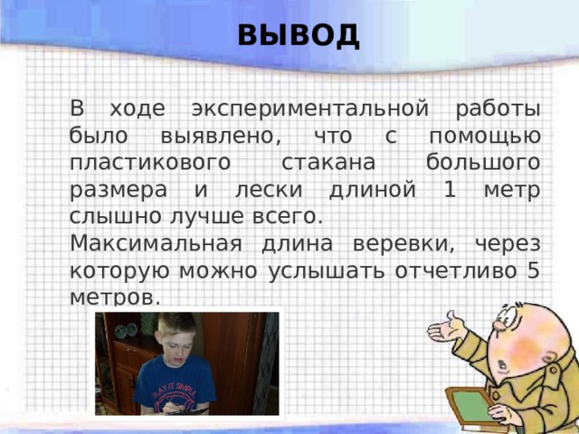ВЫВОД В ходе экспериментальной работы было выявлено, что с помощью пластикового стакана большого размера и лески длиной 1 метр слышно лучше всего. Максимальная длина веревки, через которую можно услышать отчетливо 5 метров. 