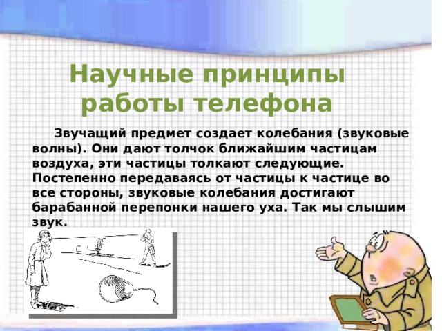 Научные принципы работы телефона  Звучащий предмет создает колебания (звуковые волны). Они дают толчок ближайшим частицам воздуха, эти частицы толкают следующие. Постепенно передаваясь от частицы к частице во все стороны, звуковые колебания достигают барабанной перепонки нашего уха. Так мы слышим звук. 