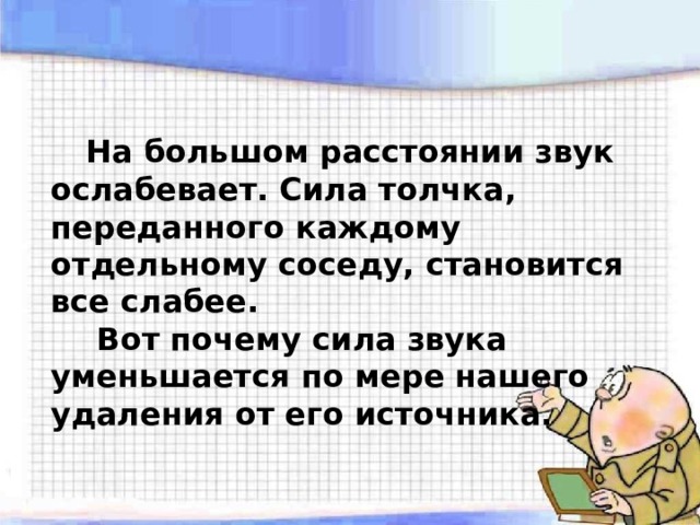   На большом расстоянии звук ослабевает. Сила толчка, переданного каждому отдельному соседу, становится все слабее.   Вот почему сила звука уменьшается по мере нашего удаления от его источника. 