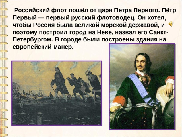  Российский флот пошёл от царя Петра Первого. Пётр Первый — первый русский флотоводец. Он хотел, чтобы Россия была великой морской державой, и поэтому построил город на Неве, назвал его Санкт- Петербургом. В городе были построены здания на европейский манер. 