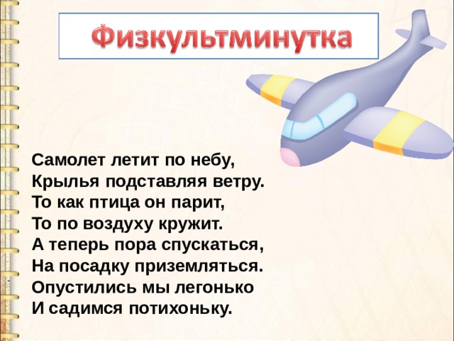 Самолет летит по небу,  Крылья подставляя ветру.  То как птица он парит,  То по воздуху кружит.  А теперь пора спускаться,  На посадку приземляться.  Опустились мы легонько  И садимся потихоньку. 