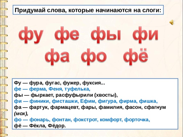 Придумай слова, которые начинаются на слоги: Фу — фура, фугас, фужер, фуксия... фе — ферма, Феня, туфелька, фы — фыркает, расфуфырили (хвосты), фи — финики, фисташки, Ефим, фигура, фирма, фишка, фа — фартук, фармацевт, фары, фамилия, фасон, сфагнум (мох), фо — фонарь, фонтан, фокстрот, комфорт, форточка, фё — Фёкла, Фёдор. 