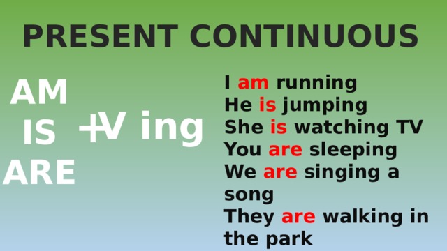PRESENT CONTINUOUS AM I am running IS He is jumping ARE She is watching TV You are sleeping We are singing a song They are walking in the park + V ing 