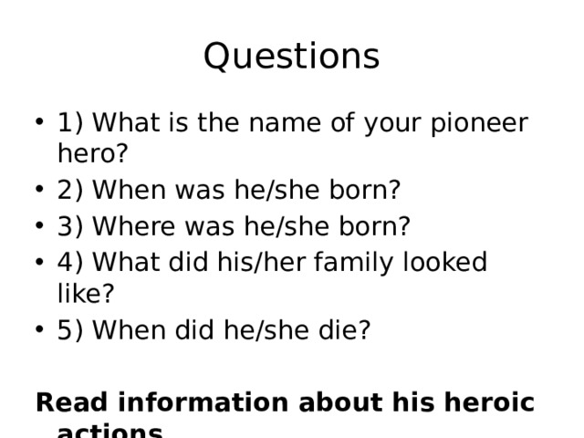 Questions 1) What is the name of your pioneer hero? 2) When was he/she born? 3) Where was he/she born? 4) What did his/her family looked like? 5) When did he/she die? Read information about his heroic actions 