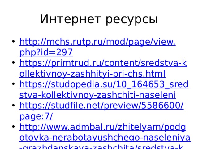 Интернет ресурсы http://mchs.rutp.ru/mod/page/view.php?id=297 https://primtrud.ru/content/sredstva-kollektivnoy-zashhityi-pri-chs.html https://studopedia.su/10_164653_sredstva-kollektivnoy-zashchiti-naseleni https://studfile.net/preview/5586600/page:7/ http://www.admbal.ru/zhitelyam/podgotovka-nerabotayushchego-naseleniya-grazhdanskaya-zashchita/sredstva-kollektivnoy-zashchity-naseleniya/   https://дзти.рф/sredstva-kollektivnoj-zashhity/ 