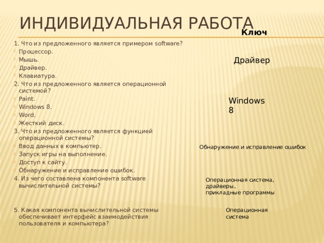 Индивидуальная работа Ключ 1. Что из предложенного является примером software? Процессор. Мышь. Драйвер. Клавиатура. 2. Что из предложенного является операционной системой?  Paint. Windows 8. Word. Жесткий диск. 3. Что из предложенного является функцией операционной системы?  Ввод данных в компьютер. Запуск игры на выполнение. Доступ к сайту. Обнаружение и исправление ошибок. 4. Из чего составлена компонента software вычислительной системы? 5. Какая компонента вычислительной системы обеспечивает интерфейс взаимодействия пользователя и компьютера? Драйвер Windows 8 Обнаружение и исправление ошибок Операционная система, драйверы, прикладные программы Операционная система 
