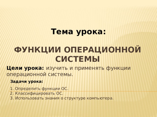Тема урока: Функции операционной системы Цели урока: изучить и применять функции операционной системы. Задачи урока: 1. Определить функции ОС. 2. Классифицировать ОС. 3. Использовать знания о структуре компьютера. 