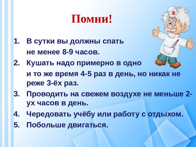 Помни! В сутки вы должны спать  не менее 8-9 часов. Кушать надо примерно в одно  и то же время 4-5 раз в день, но никак не реже 3-ёх раз. Проводить на свежем воздухе не меньше 2-ух часов в день. Чередовать учёбу или работу с отдыхом. Побольше двигаться.    