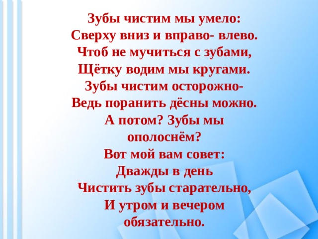 Зубы чистим мы умело: Сверху вниз и вправо- влево. Чтоб не мучиться с зубами, Щётку водим мы кругами. Зубы чистим осторожно- Ведь поранить дёсны можно. А потом? Зубы мы ополоснём? Вот мой вам совет: Дважды в день Чистить зубы старательно, И утром и вечером обязательно. 