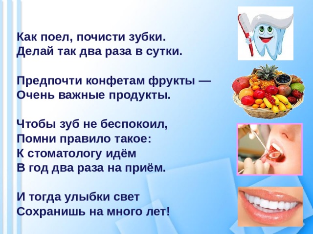  Как поел, почисти зубки. Делай так два раза в сутки.  Предпочти конфетам фрукты — Очень важные продукты.  Чтобы зуб не беспокоил, Помни правило такое: К стоматологу идём В год два раза на приём.  И тогда улыбки свет Сохранишь на много лет! 
