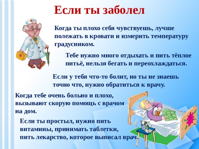 Если ты заболел Когда ты плохо себя чувствуешь, лучше полежать в кровати и измерить температуру градусником. Тебе нужно много отдыхать и пить тёплое питьё, нельзя бегать и переохлаждаться. Если у тебя что-то болит, но ты не знаешь точно что, нужно обратиться к врачу. Когда тебе очень больно и плохо, вызывают скорую помощь с врачом на дом. Если ты простыл, нужно пить витамины, принимать таблетки, пить лекарство, которое выписал врач. 