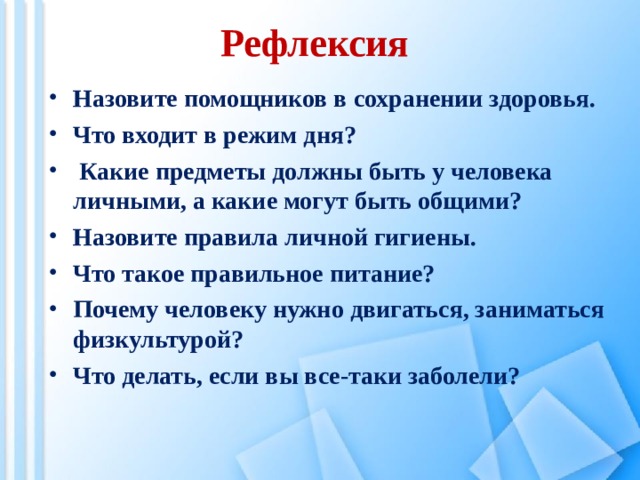 Рефлексия Назовите помощников в сохранении здоровья. Что входит в режим дня?  Какие предметы должны быть у человека личными, а какие могут быть общими? Назовите правила личной гигиены. Что такое правильное питание? Почему человеку нужно двигаться, заниматься физкультурой? Что делать, если вы все-таки заболели?  