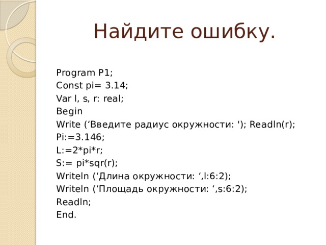 Найдите ошибку. Program P1; Const pi= 3.14; Var l, s, r: real; Begin Write (‘Введите радиус окружности: '); Readln(r); Pi:=3.146; L:=2*pi*r; S:= pi*sqr(r); Writeln (‘Длина окружности: ‘,l:6:2); Writeln (‘Площадь окружности: ‘,s:6:2); Readln; End. 