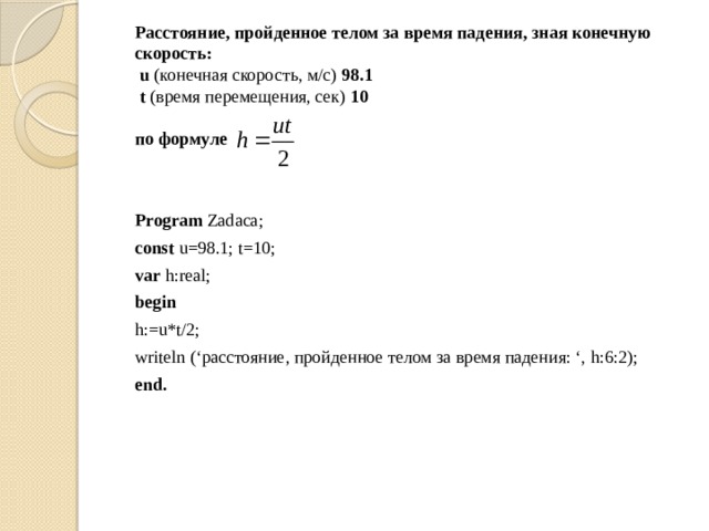  Расстояние, пройденное телом за время падения, зная конечную скорость:   u (конечная скорость, м/с) 98.1   t (время перемещения, cек)  10   по формуле    Program Zadaca;  const u=98.1; t=10;  var h:real;  begin  h:=u*t/2;  writeln (‘расстояние, пройденное телом за время падения: ‘, h:6:2);  end. 