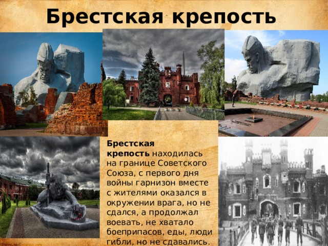 Брестская крепость   Брестская крепость  находилась на границе Советского Союза, с первого дня войны гарнизон вместе с жителями оказался в окружении врага, но не сдался, а продолжал воевать, не хватало боеприпасов, еды, люди гибли, но не сдавались. Спастись удалось немногим. Среди солдат были и дети. 
