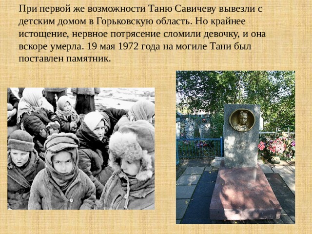 При первой же возможности Таню Савичеву вывезли с детским домом в Горьковскую область. Но крайнее истощение, нервное потрясение сломили девочку, и она вскоре умерла. 19 мая 1972 года на могиле Тани был поставлен памятник.   