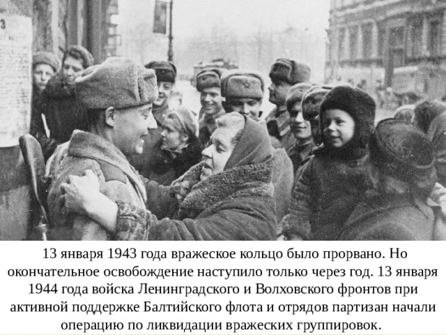   13 января 1943 года вражеское кольцо было прорвано. Но окончательное освобождение наступило только через год. 13 января 1944 года войска Ленинградского и Волховского фронтов при активной поддержке Балтийского флота и отрядов партизан начали операцию по ликвидации вражеских группировок. 