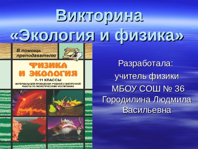 Викторина  «Экология и физика» Разработала: учитель физики  МБОУ СОШ № 36 Городилина Людмила Васильевна 