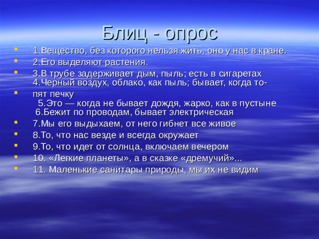 Блиц - опрос 1.Вещество, без которого нельзя жить, оно у нас в кране. 2.Его выделяют растения. 3.В трубе задерживает дым, пыль; есть в сигаретах 4.Черный воздух, облако, как пыль; бывает, когда то‑ пят печку 5.Это — когда не бывает дождя, жарко, как в пустыне 6.Бежит по проводам, бывает электрическая 7.Мы его выдыхаем, от него гибнет все живое 8.То, что нас везде и всегда окружает 9.То, что идет от солнца, включаем вечером 10. «Легкие планеты», а в сказке «дремучий»... 11. Маленькие санитары природы, мы их не видим 