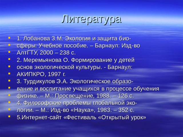 Литература 1. Лобанова З.М. Экология и защита био- сферы: Учебное пособие. – Барнаул: Изд-во АлтГТУ, 2000 – 238 с. 2. Меремьянова О. Формирование у детей основ экологической культуры. - Барнаул: АКИПКРО, 1997 г. 3. Турдикулов Э.А. Экологическое образо- вание и воспитание учащихся в процессе обучения физике. – М.: Просвещение, 1988. – 126 с. 4. Философские проблемы глобальной эко- логии. – М.: Изд-во «Наука», 1983. – 352 с. 5.Интернет-сайт «Фестиваль «Открытый урок» 
