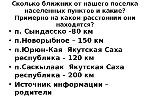  Сколько ближних от нашего поселка населенных пунктов и какие? Примерно на каком расстоянии они находятся?   п. Сындасско -80 км п.Новорыбное – 150 км п.Юрюн-Кая Якутская Саха республика – 120 км п.Саскылаак Якутская Саха республика – 200 км Источник информации – родители 