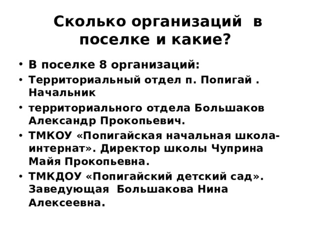 Сколько организаций в поселке и какие? В поселке 8 организаций: Территориальный отдел п. Попигай . Начальник территориального отдела Большаков Александр Прокопьевич. ТМКОУ «Попигайская начальная школа-интернат». Директор школы Чуприна Майя Прокопьевна. ТМКДОУ «Попигайский детский сад». Заведующая Большакова Нина Алексеевна . 