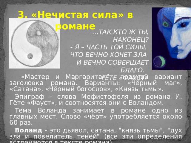 3. «Нечистая сила» в романе … ТАК КТО Ж ТЫ, НАКОНЕЦ?  - Я – ЧАСТЬ ТОЙ СИЛЫ, ЧТО ВЕЧНО ХОЧЕТ ЗЛА И ВЕЧНО СОВЕРШАЕТ БЛАГО. ГЁТЕ «ФАУСТ»  «Мастер и Маргарита» - поздний вариант заголовка романа. Варианты: «Чёрный маг», «Сатана», «Чёрный богослов», «Князь тьмы». Эпиграф – слова Мефистофеля из романа И. Гёте «Фауст», и соотносятся они с Воландом. Тема Воланда занимает в романе одно из главных мест. Слово «чёрт» употребляется около 60 раз. Воланд - это дьявол, сатана, 