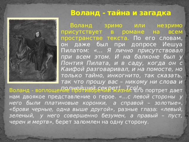 Воланд - тайна и загадка Воланд зримо или незримо присутствует в романе на всем пространстве текста. По его словам, он даже был при допросе Иешуа Пилатом: «… Я лично присутствовал при всем этом. И на балконе был у Понтия Пилата, и в саду, когда он с Каифой разговаривал, и на помосте, но только тайно, инкогнито, так сказать, так что прошу вас – никому ни слова и полнейший секрет!.. Тсс!» Воланд - воплощение противоречий жизни. Его портрет дает нам двоякое представление о герое. «…с левой стороны  у него были платиновые коронки,  а справой – золотые» , «брови черные, одна выше другой» , разные глаза: «левый, зеленый,  у него совершенно безумен, а правый – пуст, черен и мертв» , берет заломлен на одну сторону. 