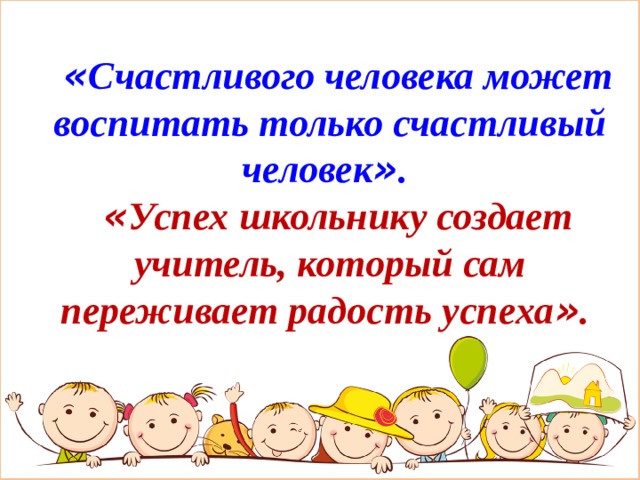 « Счастливого человека может воспитать только счастливый человек » . « Успех школьнику создает учитель, который сам переживает радость успеха » . 