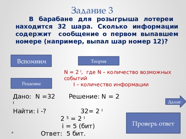 Задание 3  В барабане для розыгрыша лотереи находится 32 шара. Сколько информации содержит сообщение о первом выпавшем номере (например, выпал шар номер 12)?  Вспомним Теория N = 2 I , где N – количество возможных событий  I – количество информации Решение Дано: N =32   Решение: N = 2 I  Найти: i -?    32= 2 I      2 5 = 2 I      i = 5 (бит)    Ответ: 5 бит. Далее Проверь ответ 5 бит 