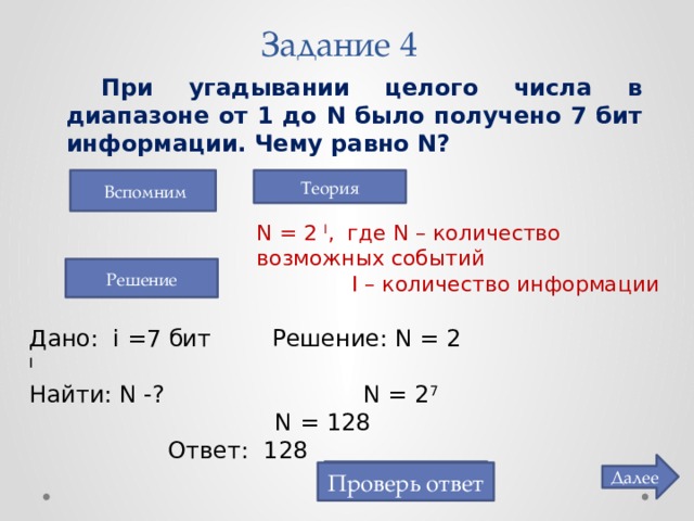 Задание 4  При угадывании целого числа в диапазоне от 1 до N было получено 7 бит информации. Чему равно N?   Вспомним Теория N = 2 I , где N – количество возможных событий   I – количество информации Решение Дано: i =7 бит   Решение: N = 2 I  Найти: N -?    N = 2 7      N = 128     Ответ: 128 Далее 128 Проверь ответ 