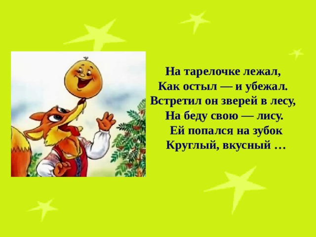 На тарелочке лежал, Как остыл — и убежал. Встретил он зверей в лесу, На беду свою — лису.  Ей попался на зубок  Круглый, вкусный … 