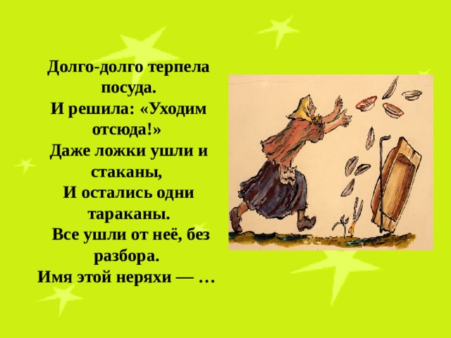 Долго-долго терпела посуда. И решила: «Уходим отсюда!» Даже ложки ушли и стаканы, И остались одни тараканы.  Все ушли от неё, без разбора. Имя этой неряхи — … 