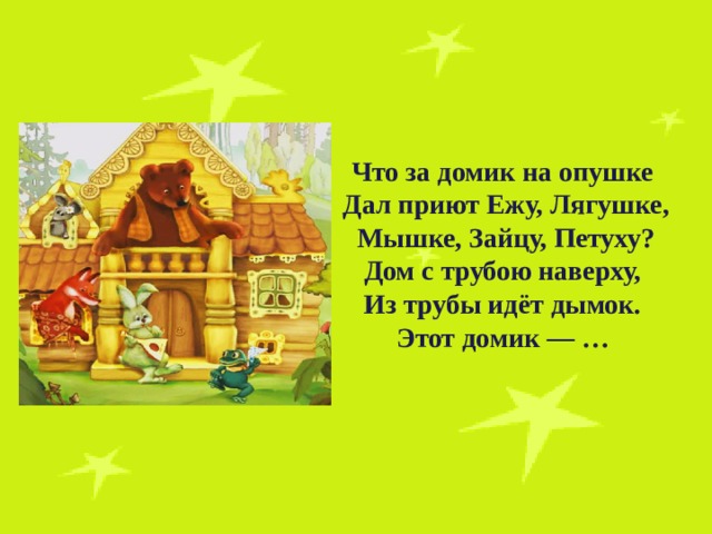 Что за домик на опушке Дал приют Ежу, Лягушке,  Мышке, Зайцу, Петуху? Дом с трубою наверху, Из трубы идёт дымок. Этот домик — …   