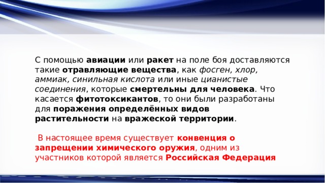 С помощью  авиации  или  ракет  на поле боя доставляются такие  отравляющие вещества , как  фосген, хлор, аммиак, синильная кислота  или иные  цианистые соединения , которые  смертельны для человека . Что касается  фитотоксикантов , то они были разработаны для  поражения определённых видов растительности  на  вражеской территории .  В настоящее время существует  конвенция о запрещении химического оружия , одним из участников которой является  Российская Федерация 