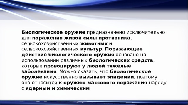 Биологическое оружие  предназначено исключительно для  поражения живой силы противника , сельскохозяйственных  животных  и сельскохозяйственных  культур .  Поражающее действие биологического оружия  основано на использовании различных  биологических средств , которые  провоцируют у людей тяжёлые заболевания . Можно сказать, что  биологическое оружие  искусственно  вызывает эпидемии , поэтому оно относится  к оружию массового поражения  наряду с  ядерным и химическим 