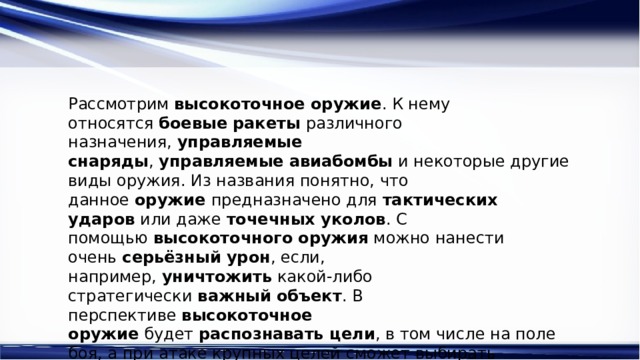 Рассмотрим  высокоточное оружие . К нему относятся  боевые ракеты  различного назначения,  управляемые снаряды ,  управляемые   авиабомбы  и некоторые другие виды оружия. Из названия понятно, что данное  оружие  предназначено для  тактических ударов  или даже  точечных уколов . С помощью  высокоточного оружия  можно нанести очень  серьёзный урон , если, например,  уничтожить  какой-либо стратегически  важный объект . В перспективе  высокоточное оружие  будет  распознавать цели , в том числе на поле боя, а при атаке крупных целей сможет выбирать наиболее уязвимое место 