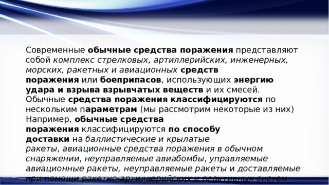 Современные  обычные   средства поражения  представляют собой  комплекс стрелковых, артиллерийских, инженерных, морских, ракетных и авиационных   средств поражения  или  боеприпасов , использующих  энергию удара и взрыва   взрывчатых веществ  и их смесей. Обычные  средства поражения   классифицируются  по нескольким п араметрам  (мы рассмотрим некоторые из них) Например,  обычные   средства поражения  классифицируются  по способу доставки  на  баллистические и крылатые ракеты ,  авиационные средства поражения в обычном снаряжении ,  неуправляемые авиабомбы ,  управляемые авиационные ракеты,   неуправляемые ракеты  и  доставляемые при помощи ракетно-артиллерийских и реактивных систем 