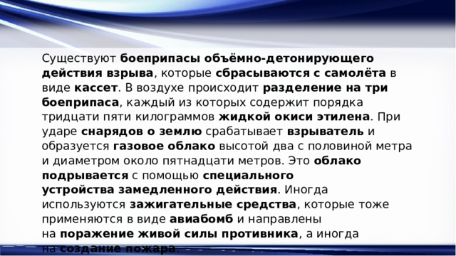 Существуют  боеприпасы объёмно-детонирующего действия взрыва , которые  сбрасываются с самолёта  в виде  кассет . В воздухе происходит  разделение на три боеприпаса , каждый из которых содержит порядка тридцати пяти килограммов  жидкой окиси этилена . При ударе  снарядов о землю  срабатывает  взрыватель  и образуется  газовое облако  высотой два с половиной метра и диаметром около пятнадцати метров. Это  облако подрывается  с помощью  специального устройства   замедленного действия . Иногда используются  зажигательные средства , которые тоже применяются в виде  авиабомб  и направлены на  поражение живой силы противника , а иногда на  создание пожара . 