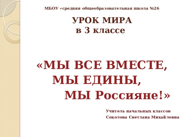  МБОУ «средняя общеобразовательная школа №26   УРОК МИРА  в 3 классе  «МЫ ВСЕ ВМЕСТЕ,  МЫ ЕДИНЫ,  МЫ Россияне!»   Учитель начальных классов  Соколова Светлана Михайловна 