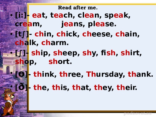 Read after me. [i:]- ea t, t ea ch, cl ea n, sp ea k, cr ea m,   j ea ns, pl ea se. [t∫]- ch in, ch ick, ch eese, ch ain,     ch alk, ch arm. [∫]- sh ip, sh eep, sh y, fi sh , sh irt, sh op,    sh ort. [ ɵ ]- th ink, th ree, Th ursday, th ank. [ ð ]- th e, th is, th at, th ey, th eir. 