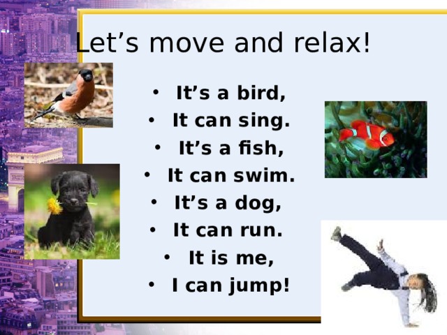 Let’s move and relax! It’s a bird, It can sing. It’s a fish, It can swim. It’s a dog, It can run. It is me, I can jump!  