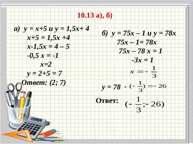 10.13 а), б) а) у = х+5 и у = 1,5х+ 4  х+5 = 1,5х +4  х-1,5х = 4 – 5  -0,5 х = -1  х=2  у = 2+5 = 7  Ответ: (2; 7) б) у = 75х – 1 и у = 78х  75х – 1= 78х  75х – 78 х = 1  -3х = 1   у = 78 · Ответ: