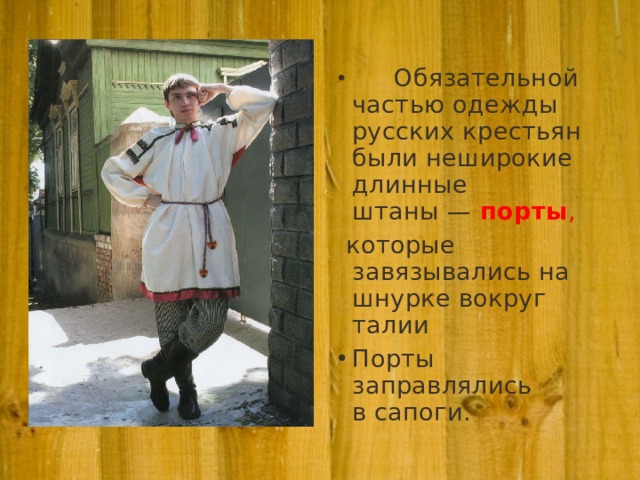         Обязательной частью одежды русских крестьян были неширокие длинные штаны — порты ,  которые завязывались на шнурке вокруг талии Порты заправлялись в сапоги.