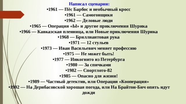 Написал сценарии:  •1961 — Пёс Барбос и необычный кросс   •1961 — Самогонщики   •1962 — Деловые люди   •1965 — Операция «Ы» и другие приключения Шурика   •1966 — Кавказская пленница, или Новые приключения Шурика   •1968 — Бриллиантовая рука   •1971 — 12 стульев   •1973 — Иван Васильевич меняет профессию   •1975 — Не может быть!   •1977 — Инкогнито из Петербурга   •1980 — За спичками   •1982 — Спортлото-82   •1985 — Опасно для жизни!   •1989 — Частный детектив, или Операция «Кооперация»   •1992 — На Дерибасовской хорошая погода, или На Брайтон-Бич опять идут дожди  