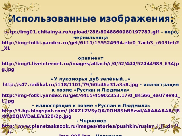 Использованные изображения:  http://img01.chitalnya.ru/upload/286/8048860980197787.gif - перо, чернильница http://img-fotki.yandex.ru/get/6111/155524994.eb/0_7acb3_c603feb2_XL - орнамент http://img0.liveinternet.ru/images/attach/c/0/52/444/52444988_634jpg.jpg - «У лукоморья дуб зелёный…» http://s47.radikal.ru/i118/1101/79/60b46a31a3a8.jpg - иллюстрация к поэме «Руслан и Людмила» http://img-fotki.yandex.ru/get/4415/45902353.17/0_84566_4a079e91_L.jpg - иллюстрация к поэме «Руслан и Людмила» http://3.bp.blogspot.com/_JKXZ1ZVSyQA/TOH8ShB8zwI/AAAAAAAACl8/9Az0QLWDaLE/s320/2p.jpg - Черномор http://www.planetaskazok.ru/images/stories/pushkin/ruslan_i_liudmila_1/ img_095.jpg – Черномор http://lib.ru/LITRA/PUSHKIN/saltan/saltan03.jpg  - иллюстрация к «Сказке о царе Салтане» http://img1.liveinternet.ru/images/attach/b/3/26/596/26596075 _1212751997_kurkin_07.jpg - иллюстрация к «Сказке о царе Салтане»   