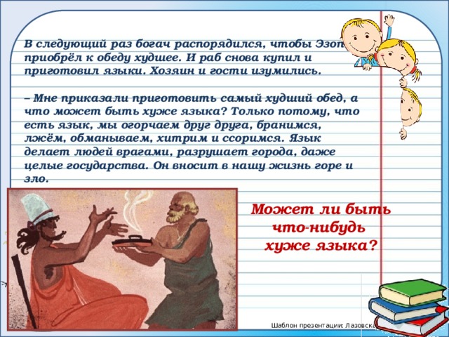В следующий раз богач распорядился, чтобы Эзоп приобрёл к обеду худшее. И раб снова купил и приготовил языки. Хозяин и гости изумились.  – Мне приказали приготовить самый худший обед, а что может быть хуже языка? Только потому, что есть язык, мы огорчаем друг друга, бранимся, лжём, обманываем, хитрим и ссоримся. Язык делает людей врагами, разрушает города, даже целые государства. Он вносит в нашу жизнь горе и зло. Может ли быть что-нибудь хуже языка? 