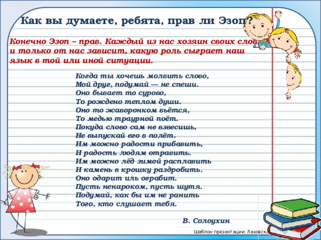 Как вы думаете, ребята, прав ли Эзоп? Конечно Эзоп – прав. Каждый из нас хозяин своих слов, и только от нас зависит, какую роль сыграет наш язык в той или иной ситуации. Когда ты хочешь молвить слово, Мой друг, подумай — не спеши. Оно бывает то сурово, То рождено теплом души. Оно то жаворонком вьётся, То медью траурной поёт. Покуда слово сам не взвесишь, Не выпускай его в полёт. Им можно радости прибавить, И радость людям отравить. Им можно лёд зимой расплавить И камень в крошку раздробить. Оно одарит иль ограбит. Пусть ненароком, пусть шутя. Подумай, как бы им не ранить Того, кто слушает тебя.  В. Солоухин 